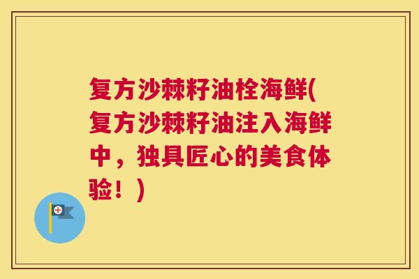 复方沙棘籽油栓海鲜(复方沙棘籽油注入海鲜中，独具匠心的美食体验！)