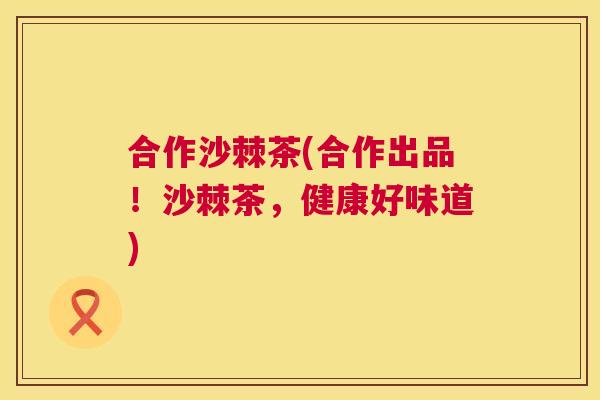 合作沙棘茶(合作出品！沙棘茶，健康好味道)