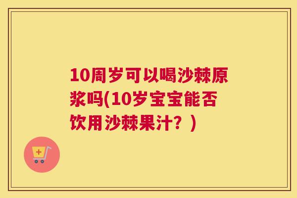 10周岁可以喝沙棘原浆吗(10岁宝宝能否饮用沙棘果汁？)