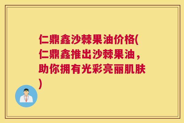 仁鼎鑫沙棘果油价格(仁鼎鑫推出沙棘果油，助你拥有光彩亮丽肌肤)