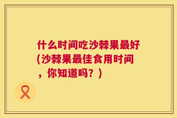 什么时间吃沙棘果最好(沙棘果最佳食用时间，你知道吗？)
