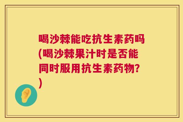 喝沙棘能吃抗生素药吗(喝沙棘果汁时是否能同时服用抗生素药物？)