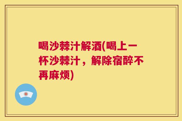 喝沙棘汁解酒(喝上一杯沙棘汁，解除宿醉不再麻烦)