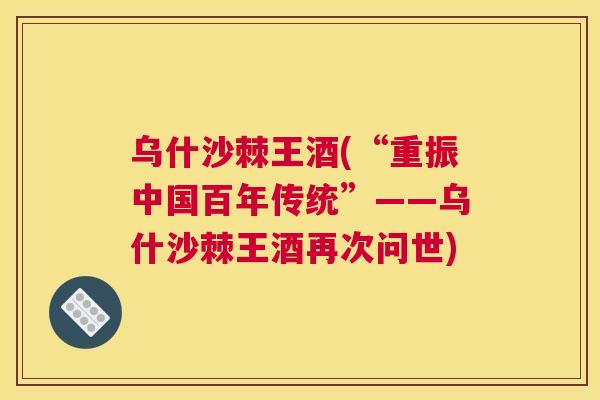 乌什沙棘王酒(“重振中国百年传统”——乌什沙棘王酒再次问世)