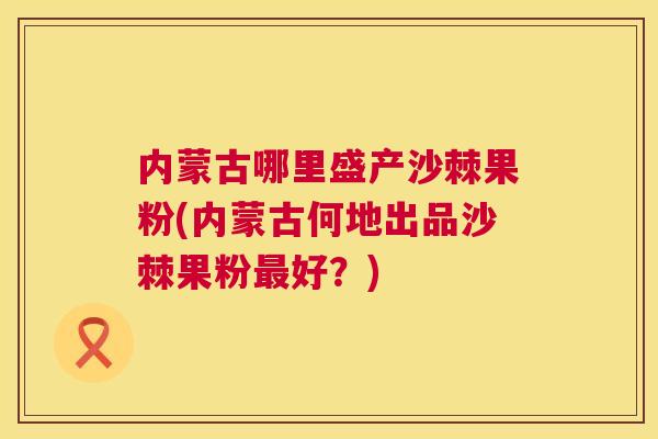 内蒙古哪里盛产沙棘果粉(内蒙古何地出品沙棘果粉最好？)