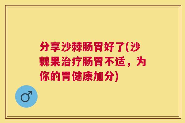 分享沙棘肠胃好了(沙棘果治疗肠胃不适，为你的胃健康加分)