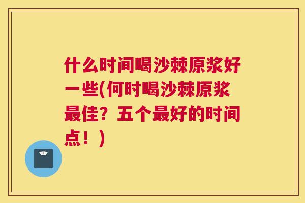 什么时间喝沙棘原浆好一些(何时喝沙棘原浆最佳？五个最好的时间点！)