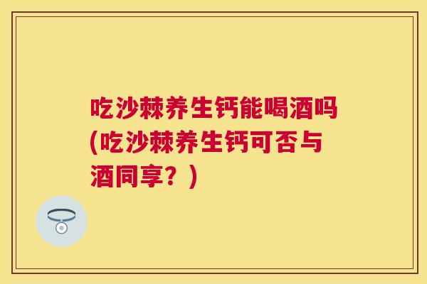 吃沙棘养生钙能喝酒吗(吃沙棘养生钙可否与酒同享？)