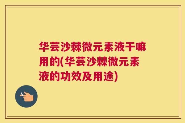 华芸沙棘微元素液干嘛用的(华芸沙棘微元素液的功效及用途)