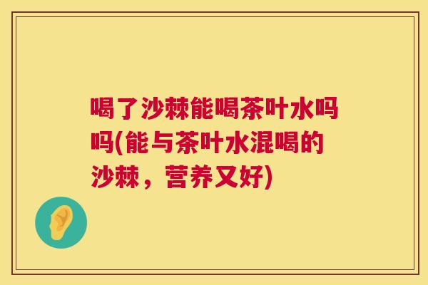 喝了沙棘能喝茶叶水吗吗(能与茶叶水混喝的沙棘，营养又好)