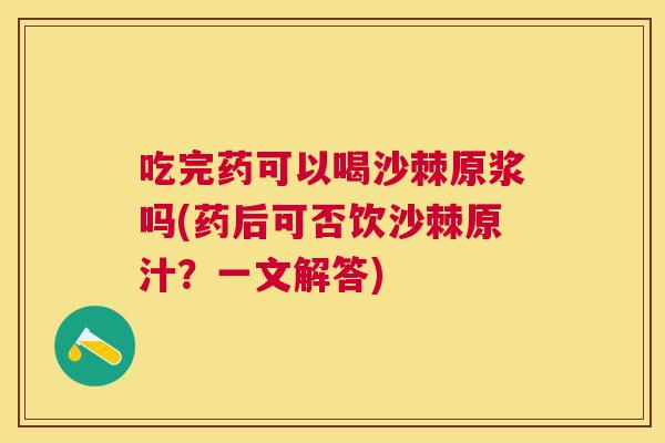 吃完药可以喝沙棘原浆吗(药后可否饮沙棘原汁？一文解答)