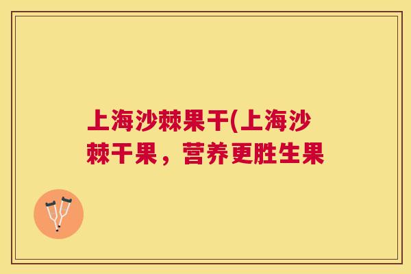 上海沙棘果干(上海沙棘干果，营养更胜生果