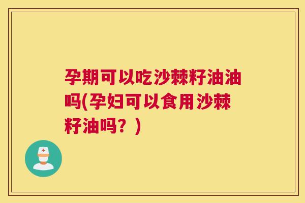 孕期可以吃沙棘籽油油吗(孕妇可以食用沙棘籽油吗？)