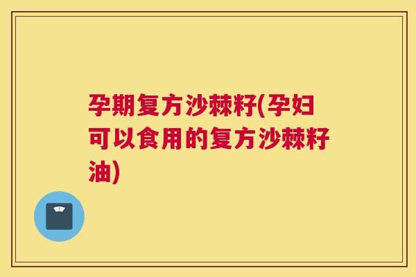 孕期复方沙棘籽(孕妇可以食用的复方沙棘籽油)