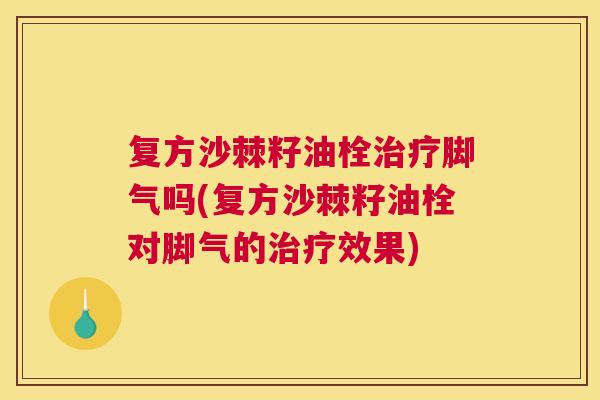 复方沙棘籽油栓治疗脚气吗(复方沙棘籽油栓对脚气的治疗效果)