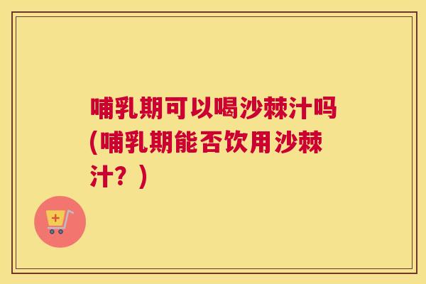 哺乳期可以喝沙棘汁吗(哺乳期能否饮用沙棘汁？)