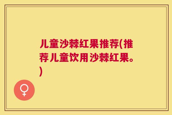儿童沙棘红果推荐(推荐儿童饮用沙棘红果。)