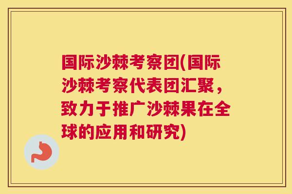 国际沙棘考察团(国际沙棘考察代表团汇聚，致力于推广沙棘果在全球的应用和研究)