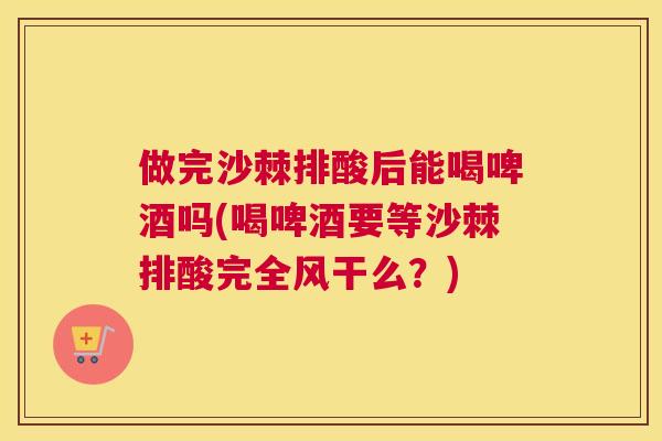 做完沙棘排酸后能喝啤酒吗(喝啤酒要等沙棘排酸完全风干么？)
