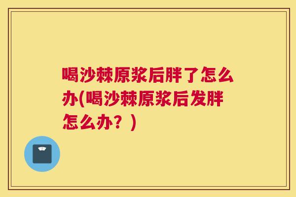 喝沙棘原浆后胖了怎么办(喝沙棘原浆后发胖怎么办？)