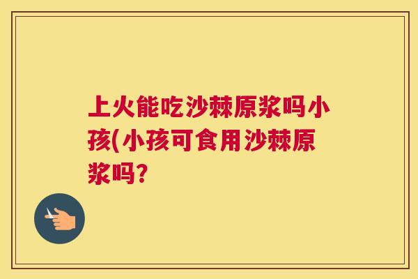 上火能吃沙棘原浆吗小孩(小孩可食用沙棘原浆吗？
