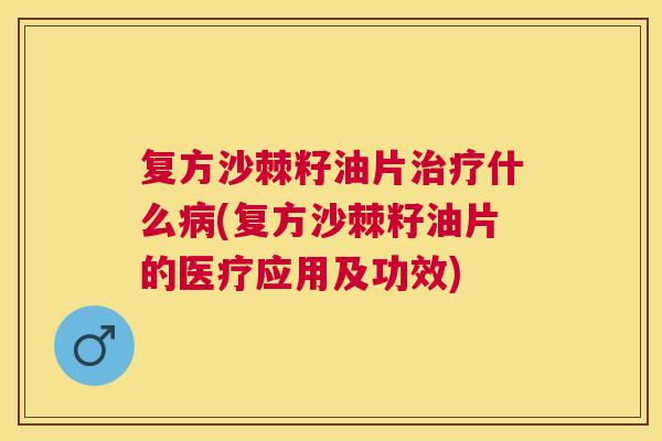 复方沙棘籽油片治疗什么病(复方沙棘籽油片的医疗应用及功效)