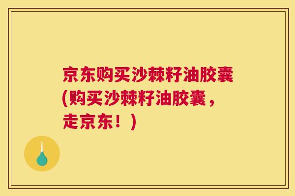 京东购买沙棘籽油胶囊(购买沙棘籽油胶囊，走京东！)