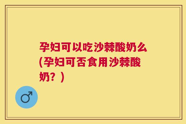 孕妇可以吃沙棘酸奶么(孕妇可否食用沙棘酸奶？)