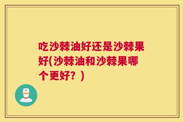 吃沙棘油好还是沙棘果好(沙棘油和沙棘果哪个更好？)