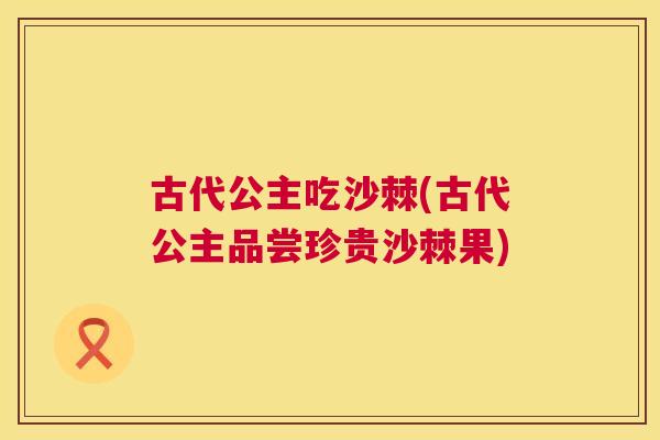古代公主吃沙棘(古代公主品尝珍贵沙棘果)