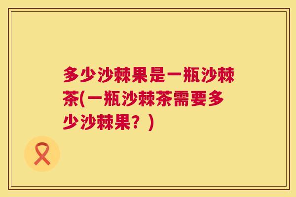 多少沙棘果是一瓶沙棘茶(一瓶沙棘茶需要多少沙棘果？)