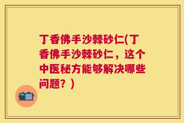丁香佛手沙棘砂仁(丁香佛手沙棘砂仁，这个中医秘方能够解决哪些问题？)