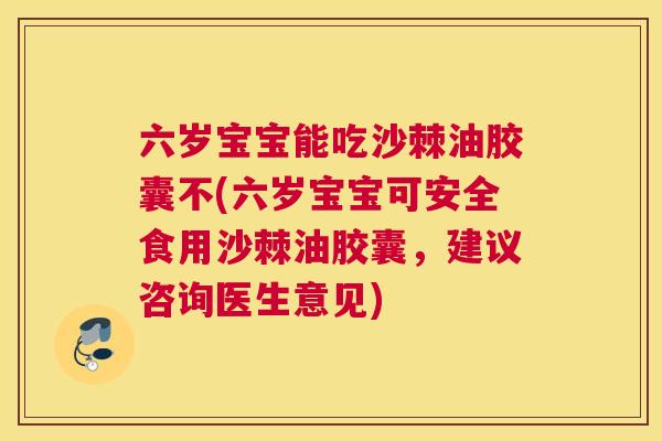 六岁宝宝能吃沙棘油胶囊不(六岁宝宝可安全食用沙棘油胶囊，建议咨询医生意见)