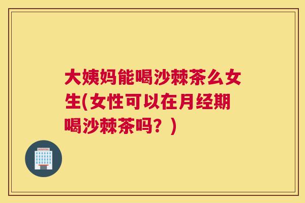 大姨妈能喝沙棘茶么女生(女性可以在月经期喝沙棘茶吗？)