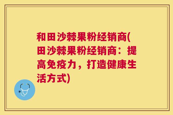 和田沙棘果粉经销商(田沙棘果粉经销商：提高免疫力，打造健康生活方式)