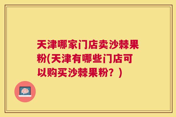 天津哪家门店卖沙棘果粉(天津有哪些门店可以购买沙棘果粉？)