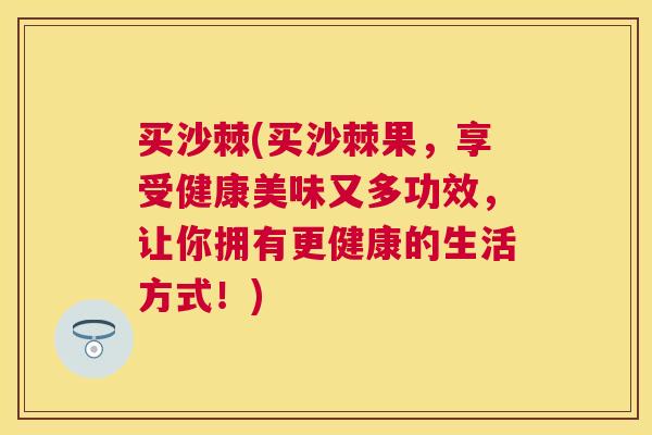 买沙棘(买沙棘果，享受健康美味又多功效，让你拥有更健康的生活方式！)