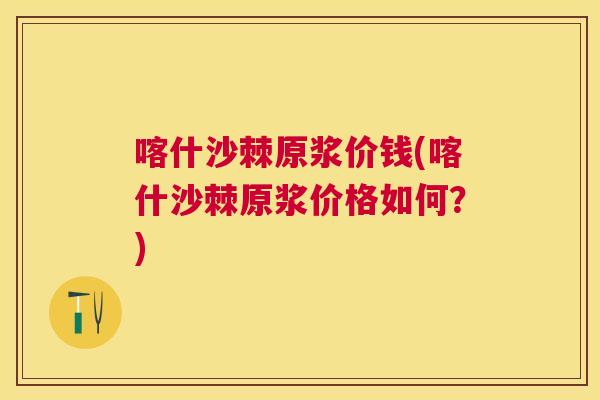 喀什沙棘原浆价钱(喀什沙棘原浆价格如何？)