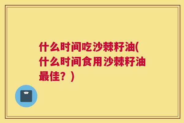 什么时间吃沙棘籽油(什么时间食用沙棘籽油最佳？)