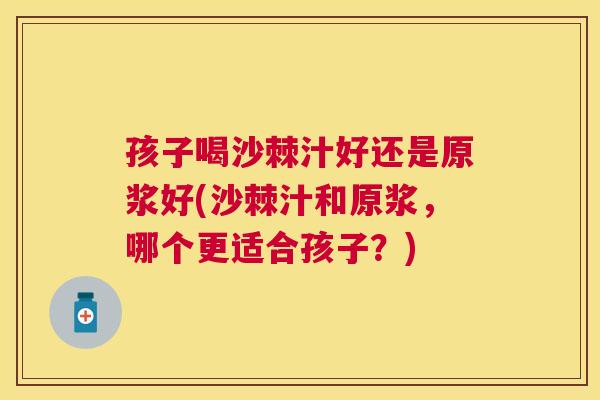 孩子喝沙棘汁好还是原浆好(沙棘汁和原浆，哪个更适合孩子？)