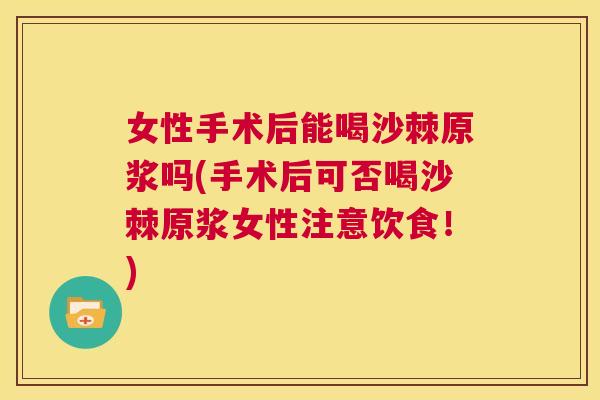女性手术后能喝沙棘原浆吗(手术后可否喝沙棘原浆女性注意饮食！)