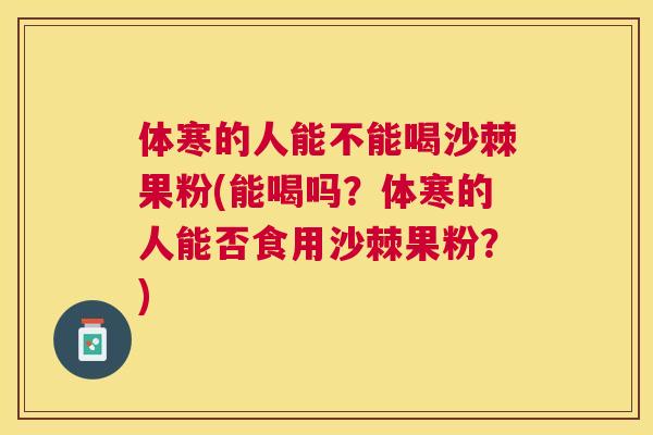 体寒的人能不能喝沙棘果粉(能喝吗？体寒的人能否食用沙棘果粉？)