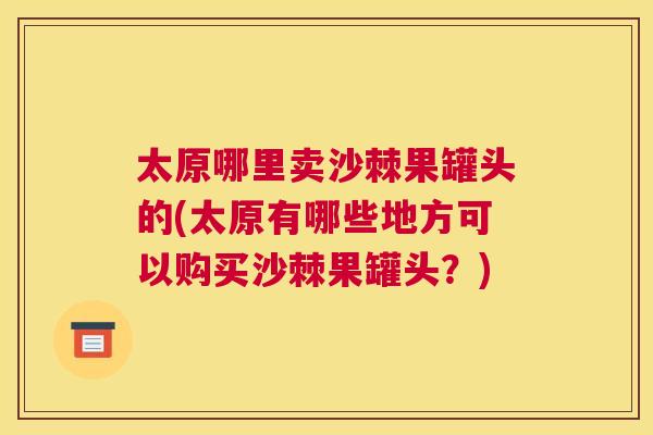 太原哪里卖沙棘果罐头的(太原有哪些地方可以购买沙棘果罐头？)