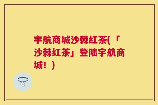 宇航商城沙棘红茶(「沙棘红茶」登陆宇航商城！)