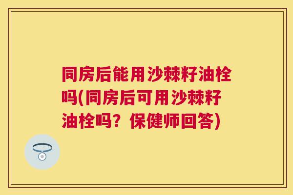同房后能用沙棘籽油栓吗(同房后可用沙棘籽油栓吗？保健师回答)