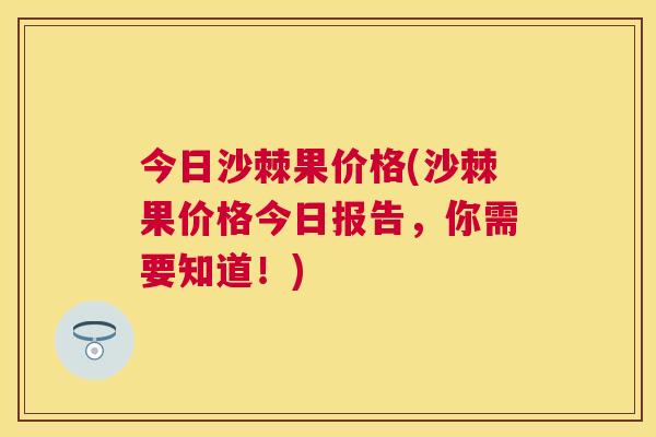 今日沙棘果价格(沙棘果价格今日报告，你需要知道！)