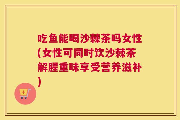 吃鱼能喝沙棘茶吗女性(女性可同时饮沙棘茶解腥重味享受营养滋补)