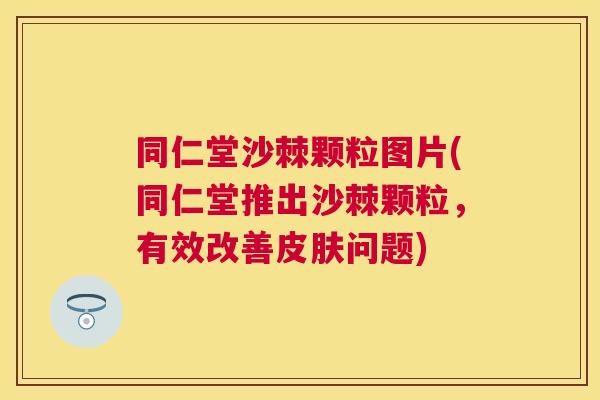 同仁堂沙棘颗粒图片(同仁堂推出沙棘颗粒，有效改善皮肤问题)