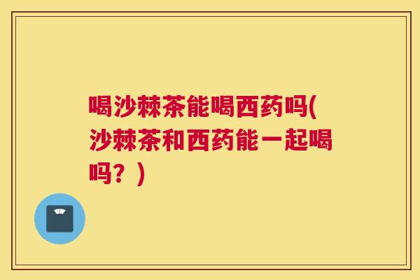 喝沙棘茶能喝西药吗(沙棘茶和西药能一起喝吗？)