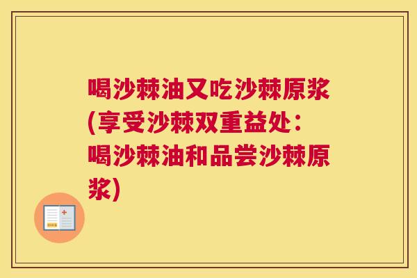 喝沙棘油又吃沙棘原浆(享受沙棘双重益处：喝沙棘油和品尝沙棘原浆)